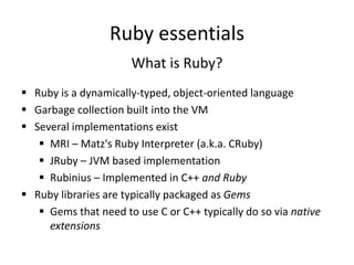 Ruby essentials
What is Ruby?
 Ruby is a dynamically-typed, object-oriented language
 Garbage collection built into the VM
 Several implementations exist
 MRI – Matz's Ruby Interpreter (a.k.a. CRuby)
 JRuby – JVM based implementation
 Rubinius – Implemented in C++ and Ruby
 Ruby libraries are typically packaged as Gems
 Gems that need to use C or C++ typically do so via native
extensions
 