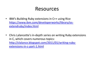 Resources
• IBM's Building Ruby extensions in C++ using Rice
https://www.ibm.com/developerworks/library/os-
extendruby/index.html
• Chris Lalancette's in-depth series on writing Ruby extensions
in C, which covers numerous topics:
http://clalance.blogspot.com/2011/01/writing-ruby-
extensions-in-c-part-1.html
 