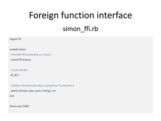 Foreign function interface
require 'ffi'
module Simon
#Include ffi functionality as a 'mixin'
extend FFI::Library
#Link with libc
ffi_lib 'c'
#Define afunction that takes astring (char *) andprints it
attach_function :says, :puts, [:string ],:int
end
Simon.says 'Hello'
simon_ffi.rb
 