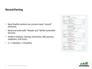 15 © Hortonworks Inc. 2011–2018. All rights reserved.
• Now flowfile content can contain many “record”
elements
• Read and write with *Reader and *Writer Controller
Services
• Perform lookups, routing, conversion, SQL queries,
validation, and more…
• 1 + 1 flowfiles = 2 flowfiles
Record Parsing
 