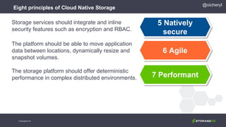 Eight principles of Cloud Native Storage
5 Natively
secure
6 Agile
7 Performant
Storage services should integrate and inline
security features such as encryption and RBAC.
The platform should be able to move application
data between locations, dynamically resize and
snapshot volumes.
The storage platform should offer deterministic
performance in complex distributed environments.
@oicheryl
© StorageOS Ltd.
 