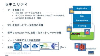 , , . . .© 2018 Amazon Web Services Inc or its Affiliates All rights reserved
セキュリティ
 データの暗号化
 AES-256 ( ハードウエア支援 )
 ディスクと Amazon S3 に置かれている全ブロックを暗号化
 AWS KMS を利用したキー管理

 SSL を利用したデータ通信の保護

 標準で Amazon VPC を使ったネットワークの分離

 ノードへ直接アクセスは不可能

 業界標準のセキュリティとデータ保護の認証をサポート
StorageStorage
SQLSQL
TransactionsTransactions
CachingCaching
Amazon S3
ApplicationApplication
詳細：
 