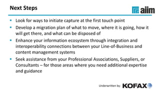 Underwritten by:
Next Steps
▪ Look for ways to initiate capture at the first touch point
▪ Develop a migration plan of what to move, where it is going, how it
will get there, and what can be disposed of
▪ Enhance your information ecosystem through integration and
interoperability connections between your Line-of-Business and
content management systems
▪ Seek assistance from your Professional Associations, Suppliers, or
Consultants – for those areas where you need additional expertise
and guidance
 