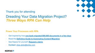 Thank you for attending
Dreading Your Data Migration Project?
Three Ways RPA Can Help
Power Your Processes with RPA
• Get inspired by how one bank migrated 800,000 documents in a few days
• Read the Definitive Guide to Automating Content Migration
• See Kapow for yourself: Request a demo
• Contact: elias.abdo@kofax.com
 