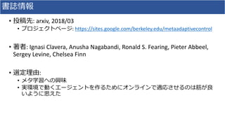 書誌情報
• 投稿先: arxiv, 2018/03
• プロジェクトページ: https://sites.google.com/berkeley.edu/metaadaptivecontrol
• 著者: Ignasi Clavera, Anusha Nagabandi, Ronald S. Fearing, Pieter Abbeel,
Sergey Levine, Chelsea Finn
• 選定理由:
• メタ学習への興味
• 実環境で動くエージェントを作るためにオンラインで適応させるのは筋が良
いように思えた
 