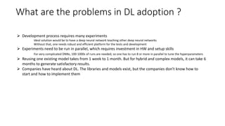 What are the problems in DL adoption ?
 Development process requires many experiments
Ideal solution would be to have a deep neural network teaching other deep neural networks
Without that, one needs robust and efficient platform for the tests and development
 Experiments need to be run in parallel, which requires investment in HW and setup skills
For very complicated DNNs, 100-1000s of runs are needed, so one has to run 8 or more in parallel to tune the hyperparameters
 Reusing one existing model takes from 1 week to 1 month. But for hybrid and complex models, it can take 6
months to generate satisfactory results.
 Companies have heard about DL. The libraries and models exist, but the companies don’t know how to
start and how to implement them
 