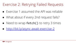 Exercise 2: Retrying Failed Requests
● Exercise 1 assumed the API was reliable
● What about if every 2nd request fails?
● Need to wrap fetch() to retry 3 times
● http://bit.ly/async-await-exercise-2
 