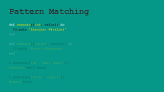 Pattern Matching
def execute({:ok, value}) do
IO.puts "Execute: #{value}"
end
def execute({:error, reason}) do
IO.puts "Error: #{reason}"
end
> execute({:ok, "Well Done!"})
Execute: Well Done!
> execute({:error, "Fail!"})
Error: Fail!
 