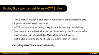 Conﬁdential and Proprietary. Copyright © by dc-square GmbH. All Rights Reserved.
Scalability depends mainly on MQTT Broker
• Pick a mature broker that is proven in business-critical deployments
• Support of 100% MQTT features
• MQTT is stateful - clustering is key to enable true high availability
• Benchmark your individual scenario - don't trust general benchmarks
• Must coping with alleged Edge Cases like network splits
• Distributed Systems are hard - Ease of use/operation is key! 
=> Scaling MUST be viewed holistically!
 