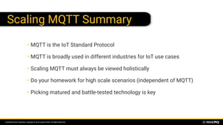Conﬁdential and Proprietary. Copyright © by dc-square GmbH. All Rights Reserved.
Scaling MQTT Summary
• MQTT is the IoT Standard Protocol
• MQTT is broadly used in different industries for IoT use cases
• Scaling MQTT must always be viewed holistically
• Do your homework for high scale scenarios (independent of MQTT)
• Picking matured and battle-tested technology is key
 