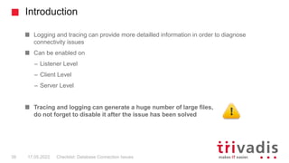 Introduction
Checklist: Database Connection Issues
39 17.05.2022
Logging and tracing can provide more detailled information in order to diagnose
connectivity issues
Can be enabled on
– Listener Level
– Client Level
– Server Level
Tracing and logging can generate a huge number of large files,
do not forget to disable it after the issue has been solved
 