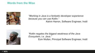Words from the Wise
“Working in Java is a fantastic developer experience
because you can use Kotlin.”
Kelvin Harron, Software Engineer, Instil
“Kotlin negates the biggest weakness of the Java
Ecosystem, i.e. Java.”
Eoin Mullan, Principal Software Engineer, Instil
 