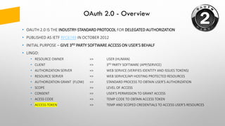 OAuth 2.0 - Overview
• OAUTH 2.0 IS THE INDUSTRY-STANDARD PROTOCOL FOR DELEGATED AUTHORIZATION
• PUBLISHED AS IETF RFC6749 IN OCTOBER 2012
• INITIAL PURPOSE – GIVE 3RD PARTY SOFTWARE ACCESS ON USER’S BEHALF
• LINGO:
• RESOURCE OWNER => USER (HUMAN)
• CLIENT => 3RD PARTY SOFTWARE (APP/SERVICE)
• AUTHORIZATION SERVER => WEB SERVICE (VERIFIES IDENTITY AND ISSUES TOKENS)
• RESOURCE SERVER => WEB SERVICE/API HOSTING PROTECTED RESOURCES
• AUTHORIZATION GRANT (FLOW) => STANDARD PROCESS TO OBTAIN USER’S AUTHORIZATION
• SCOPE => LEVEL OF ACCESS
• CONSENT => USER’S PERMISSION TO GRANT ACCESS
• ACESS CODE => TEMP CODE TO OBTAIN ACCESS TOKEN
• ACCESS TOKEN => TEMP AND SCOPED CREDENTIALS TO ACCESS USER’S RESOURCES
 