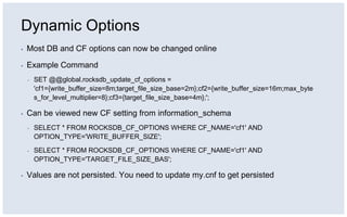 Dynamic Options
▪ Most DB and CF options can now be changed online
▪ Example Command
▪ SET @@global.rocksdb_update_cf_options =
'cf1={write_buffer_size=8m;target_file_size_base=2m};cf2={write_buffer_size=16m;max_byte
s_for_level_multiplier=8};cf3={target_file_size_base=4m};';
▪ Can be viewed new CF setting from information_schema
▪ SELECT * FROM ROCKSDB_CF_OPTIONS WHERE CF_NAME='cf1' AND
OPTION_TYPE='WRITE_BUFFER_SIZE';
▪ SELECT * FROM ROCKSDB_CF_OPTIONS WHERE CF_NAME='cf1' AND
OPTION_TYPE='TARGET_FILE_SIZE_BAS';
▪ Values are not persisted. You need to update my.cnf to get persisted
 