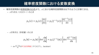 確率密度関数における変数変換
• 確率密度関数の変数変換の公式より，𝑥における確率密度関数は以下のように計算できる．
– 𝑥が1次元（スカラー）のとき
– 𝑥が多次元（多変量）のとき
• det
𝑑𝑓−1(𝐱)
𝑑𝐱
はヤコビ行列式（ヤコビアン，Jacobian）
𝑝 𝑥 𝑥 = 𝑝 𝑧 𝑧
𝑑𝑧
𝑑𝑥
= 𝑝 𝑧 𝑓−1(𝑥)
𝑑𝑓−1
(𝑥)
𝑑𝑥
𝑝 𝑥 𝐱 = 𝑝 𝑧 𝐳 det
𝑑𝐳
𝑑𝐱
= 𝑝 𝑧 𝑓−1(𝐱) det
𝑑𝑓−1(𝐱)
𝑑𝐱
11
 