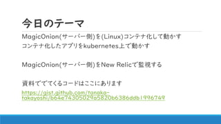 今日のテーマ
MagicOnion(サーバー側)を(Linux)コンテナ化して動かす
コンテナ化したアプリをkubernetes上で動かす
MagicOnion(サーバー側)をNew Relicで監視する
資料ででてくるコードはここにあります
https://gist.github.com/tanaka-
takayoshi/b64e74305029a5820b6386ddb1996749
 