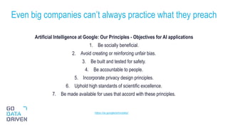 Artificial Intelligence at Google: Our Principles - Objectives for AI applications
1. Be socially beneficial.
2. Avoid creating or reinforcing unfair bias.
3. Be built and tested for safety.
4. Be accountable to people.
5. Incorporate privacy design principles.
6. Uphold high standards of scientific excellence.
7. Be made available for uses that accord with these principles.
Even big companies can’t always practice what they preach
29
https://ai.google/principles/
 
