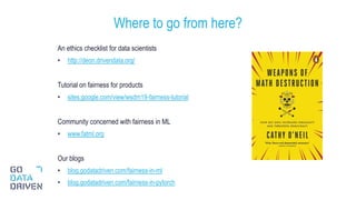 An ethics checklist for data scientists
• http://deon.drivendata.org/
Tutorial on fairness for products
• sites.google.com/view/wsdm19-fairness-tutorial
Community concerned with fairness in ML
• www.fatml.org
Our blogs
• blog.godatadriven.com/fairness-in-ml
• blog.godatadriven.com/fairness-in-pytorch
Where to go from here?
31
 
