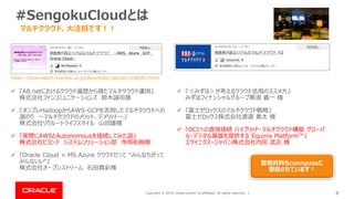 Copyright © 2019, Oracle and/or its affiliates. All rights reserved. | 8
#SengokuCloudとは
マルチクラウド、大注目です！！
https://cloud.watch.impress.co.jp/docs/topic/special/1168301.html
✓ 『A8.netにおけるクラウド遍歴から得たマルチクラウド運用』
株式会社ファンコミュニケーションズ 鈴木誠司様
✓ 『オンプレHadoopからAWS・GCPを活用したマルチクラウドへの
道のり ～マルチクラウドのメリット、デメリット～』
株式会社リクルートライフスタイル 山田雄様
✓ 『実際にAWSとAutonomousを接続してみた話』
株式会社ビヨンド システムソリューション部 寺岡佑樹様
✓ 『Oracle Cloud × MS Azure クラウドだって “みんなちがって
みんないい“』
株式会社オープンストリーム 石田真彩様
✓ 『＜みずほ＞が考えるクラウド活用のススメ方』
みずほフィナンシャルグループ黒須 義一 様
✓ 『富士ゼロックスのマルチクラウド戦略』
富士ゼロックス株式会社渡邉 勇太 様
✓ 『OCIへの直接接続 ハイブリッド・マルチクラウド構築 グローバ
ル・デジタル基盤を提供する Equinix Platform™』
エクイニクス・ジャパン株式会社内田 武志 様
登壇資料もconnpassに
登録されています！
 
