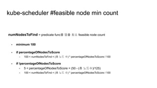 numNodesToFind = predicate func를 멈출 최소 feasible node count
- minimum 100
- if percentageOfNodesToScore
- 100 < numNodesToFind < (총 노드 수) * percentageOfNodesToScore / 100
- if !percentageOfNodesToScore
- 5 < percentageOfNodesToScore = (50 - (총 노드수)/125)
- 100 < numNodesToFind < (총 노드 수) * percentageOfNodesToScore / 100
kube-scheduler #feasible node min count
 