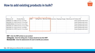 How to add existing products in bulk?
MRP - Enter the MRP printed on your product
Selling price - Enter the selling price. It always should be less then MRP
Merchant SKU - Enter the alphanumeric ID used to identify your products
Note – MRP, Selling price and Merchant SKU are mandatory fields.
.
 