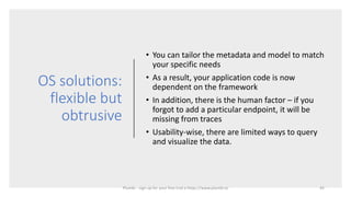 OS solutions:
flexible but
obtrusive
• You can tailor the metadata and model to match
your specific needs
• As a result, your application code is now
dependent on the framework
• In addition, there is the human factor – if you
forgot to add a particular endpoint, it will be
missing from traces
• Usability-wise, there are limited ways to query
and visualize the data.
45Plumbr - sign up for your free trial a https://www.plumbr.io
 