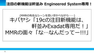 10
注目の新機能は軒並み Engineered System専用！
(MMRの有名なシーンを思い浮かべながら……)
キバヤシ「19cの注目新機能は、
軒並みExadat専用だ！」
MMRの面々「な…なんだってー!!!」
 