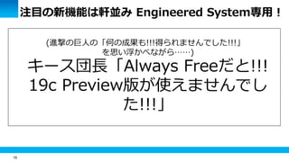 16
注目の新機能は軒並み Engineered System専用！
(進撃の巨人の「何の成果も!!!得られませんでした!!!」
を思い浮かべながら……)
キース団長「Always Freeだと!!!
19c Preview版が使えませんでし
た!!!」
 