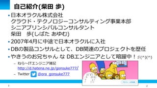 2
自己紹介(柴田 歩)
 日本オラクル株式会社
クラウド・テクノロジーコンサルティング事業本部
シニアプリンシパルコンサルタント
柴田 歩(しばた あゆむ)
 2007年4月に中途で日本オラクルに入社
 DBの製品コンサルとして、DB関連のプロジェクトを歴任
 やきうのお兄ちゃん な DBエンジニアとして暗躍中！彡(^)(^)
– ねら～ITエンジニア雑記
http://d.hatena.ne.jp/gonsuke777/
– Twitter @ora_gonsuke777
2
 