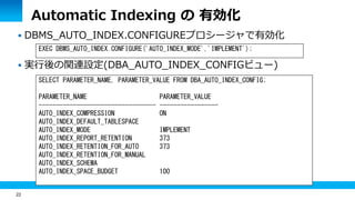 22
Automatic Indexing の 有効化
 DBMS_AUTO_INDEX.CONFIGUREプロシージャで有効化
 実行後の関連設定(DBA_AUTO_INDEX_CONFIGビュー)
EXEC DBMS_AUTO_INDEX.CONFIGURE('AUTO_INDEX_MODE','IMPLEMENT');
SELECT PARAMETER_NAME, PARAMETER_VALUE FROM DBA_AUTO_INDEX_CONFIG;
PARAMETER_NAME PARAMETER_VALUE
---------------------------------- -----------------
AUTO_INDEX_COMPRESSION ON
AUTO_INDEX_DEFAULT_TABLESPACE
AUTO_INDEX_MODE IMPLEMENT
AUTO_INDEX_REPORT_RETENTION 373
AUTO_INDEX_RETENTION_FOR_AUTO 373
AUTO_INDEX_RETENTION_FOR_MANUAL
AUTO_INDEX_SCHEMA
AUTO_INDEX_SPACE_BUDGET 100
 