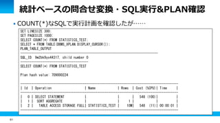 61
統計ベースの問合せ変換・SQL実行&PLAN確認
 COUNT(*)なSQLで実行計画を確認したが……
SET LINESIZE 300;
SET PAGESIZE 1000;
SELECT COUNT(*) FROM STATISTICS_TEST;
SELECT * FROM TABLE(DBMS_XPLAN.DISPLAY_CURSOR());
PLAN_TABLE_OUTPUT
---------------------------------------------------------------------------
SQL_ID 9w2bk9yx44317, child number 0
-------------------------------------
SELECT COUNT(*) FROM STATISTICS_TEST
Plan hash value: 709000224
--------------------------------------------------------------------------------------
| Id | Operation | Name | Rows | Cost (%CPU)| Time |
--------------------------------------------------------------------------------------
| 0 | SELECT STATEMENT | | | 548 (100)| |
| 1 | SORT AGGREGATE | | 1 | | |
| 2 | TABLE ACCESS STORAGE FULL| STATISTICS_TEST | 10M| 548 (11)| 00:00:01 |
--------------------------------------------------------------------------------------
 