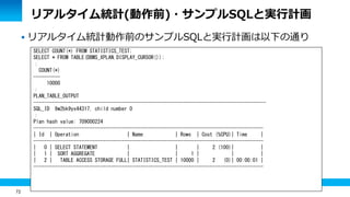 72
リアルタイム統計(動作前)・サンプルSQLと実行計画
 リアルタイム統計動作前のサンプルSQLと実行計画は以下の通り
SELECT COUNT(*) FROM STATISTICS_TEST;
SELECT * FROM TABLE(DBMS_XPLAN.DISPLAY_CURSOR());
：
COUNT(*)
----------
10000
：
PLAN_TABLE_OUTPUT
---------------------------------------------------------------------------------------
SQL_ID 9w2bk9yx44317, child number 0
：
Plan hash value: 709000224
--------------------------------------------------------------------------------------
| Id | Operation | Name | Rows | Cost (%CPU)| Time |
--------------------------------------------------------------------------------------
| 0 | SELECT STATEMENT | | | 2 (100)| |
| 1 | SORT AGGREGATE | | 1 | | |
| 2 | TABLE ACCESS STORAGE FULL| STATISTICS_TEST | 10000 | 2 (0)| 00:00:01 |
--------------------------------------------------------------------------------------
 