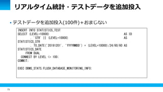 73
リアルタイム統計・テストデータを追加投入
 テストデータを追加投入(100件)＋おまじない
INSERT INTO STATISTICS_TEST
SELECT (LEVEL+10000) AS ID
, 'STR' || (LEVEL+10000) AS
STATISTICS_STR
, TO_DATE('20191201', 'YYYYMMDD') + (LEVEL+10000)/24/60/60 AS
STATISTICS_DATE
FROM DUAL
CONNECT BY LEVEL <= 100;
COMMIT;
EXEC DBMS_STATS.FLUSH_DATABASE_MONITORING_INFO;
 