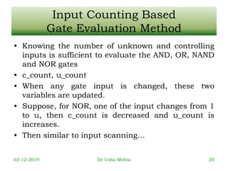 Input Counting Based
Gate Evaluation Method
• Knowing the number of unknown and controlling
inputs is sufficient to evaluate the AND, OR, NAND
and NOR gates
• c_count, u_count
• When any gate input is changed, these two
variables are updated.
• Suppose, for NOR, one of the input changes from 1
to u, then c_count is decreased and u_count is
increases.
• Then similar to input scanning…
03-12-2019 Dr Usha Mehta 20
 