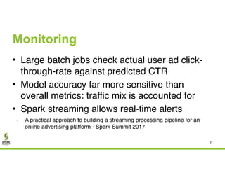 Monitoring
• Large batch jobs check actual user ad click-
through-rate against predicted CTR
• Model accuracy far more sensitive than
overall metrics: traffic mix is accounted for
• Spark streaming allows real-time alerts
- A practical approach to building a streaming processing pipeline for an
online advertising platform - Spark Summit 2017
37
 