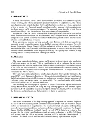 202 J. Trivedi, M.S. Devi, D. Dhara
1. INTRODUCTION
Vehicle classification, vehicle speed measurements, electronics toll connection system,
vehicle counting, and vehicle recognition system are numerous ITS applications. The vehicle
classification system helps to build an electronic toll collection system and vehicle recognition
system in a smart city. Automatic vehicle classification plays a central role in developing an
intelligent system traffic management system. The automatic extraction of a vehicle from a
surveillance video is a hot research topic for a smart city's traffic organisation.
The practice of CCTV camera systems helps in managing traffic control in metropolitan
areas. The vehicle classification can be done in two ways: using the human operator and the
computer-vision system. Computer vision-based traffic management is more innovative and
efficient compared to human operators.
Deep learning and machine learning revealed a new direction with high accuracy for an
automatic vehicle recognition system in the field of computer-vision techniques. The well-
known Convolution Neural Network (CNN) application, which is part of deep learning,
automatically helps classify vehicles using image processing techniques. Deep learning works
similarly like the human brain for the proposed system [9]. The layer-by-layer structure in deep
learning extracts valuable information for the given dataset.
1.1. Motivation
The image processing techniques manage traffic control systems without prior installation
of different sensors on the road. Vehicle classification is still a challenge due to meagre
processing time for real-time applications, different resolution of images, illumination changes
in the video, and other disturbances. There is main problems in vehicle classification using the
traditional method – object's classification requires human supervision. The images are location
variants for the defined method.
CNN can overcome these limitations for object classification. The recent development in the
area of CNN boosts the research direction in vehicle detection, identification, and classification.
Vehicle classification is applicable in numerous applications, including robotics, automatic toll
collection system, and recognises the emergency vehicle. The classification of a vehicle can be
done online, offline, and in a real-time application.
The remaining part of this paper is organised as follows: Section two reports the literature
survey. Section three presents CNN using the deep learning approach with different layer’s
explanations. Next, section four is devoted to experimental results. Finally, section five presents
the discussion and conclusion and the future scope is drawn in section six.
2. LITERATURE SURVEY
The recent advancement of the deep learning approach using the CNN structure simplifies
the use of ITS in traffic management. The traffic surveillance video with low-resolution images
suffers low accuracy in its output results. The results are varied for daytime and nighttime,
controlled environment conditions and uncontrolled environmental conditions. The Support
Vector Machine (SVM) and Artificial Neural Network (ANN) both have registered low
accuracy for the vehicle classification approach, according to Bautista et al. [3]. CNN has a
high accuracy rate for vehicle recognition compared to SVM and ANN. Bautista et al. [3]
explained CNN-based vehicle detection and classification using high-resolution images.
 