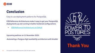 © Copyright EnterpriseDB Corporation, 2020. All rights reserved.28
Conclusion
Easy to use deployment patterns for PostgreSQL
EDB Reference Architectures make it easy to get your PostgreSQL
deployments up and running in battle-hardened configurations
• EDB Reference Architectures on Github
Upcoming webinar on 11 November 2020:
Automating a Postgres high availability architecture with Ansible
Thank You
 