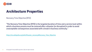 © Copyright EnterpriseDB Corporation, 2020. All rights reserved.6
Architecture Properties
Recovery Time Objective (RTO)
"The Recovery Time Objective (RTO) is the targeted duration of time and a service level within
which a business process must be restored after a disaster (or disruption) in order to avoid
unacceptable consequences associated with a break in business continuity."
https://en.wikipedia.org/wiki/Disaster_recovery#Recovery_Time_Objective
 