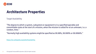 © Copyright EnterpriseDB Corporation, 2020. All rights reserved.9
Architecture Properties
Target Availability
"The degree to which a system, subsystem or equipment is in a specified operable and
committable state at the start of a mission, when the mission is called for at an unknown, i.e. a
random, time."
"Normally high availability systems might be specified as 99.98%, 99.999% or 99.9996%."
https://en.wikipedia.org/wiki/Availability
 