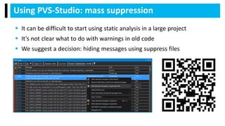 Using PVS-Studio: mass suppression
 It can be difficult to start using static analysis in a large project
 It’s not clear what to do with warnings in old code
 We suggest a decision: hiding messages using suppress files
 
