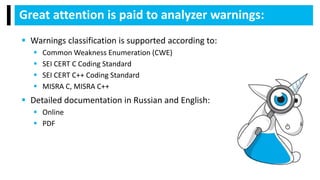 Great attention is paid to analyzer warnings:
 Warnings classification is supported according to:
 Common Weakness Enumeration (CWE)
 SEI CERT C Coding Standard
 SEI CERT C++ Coding Standard
 MISRA C, MISRA C++
 Detailed documentation in Russian and English:
 Online
 PDF
 