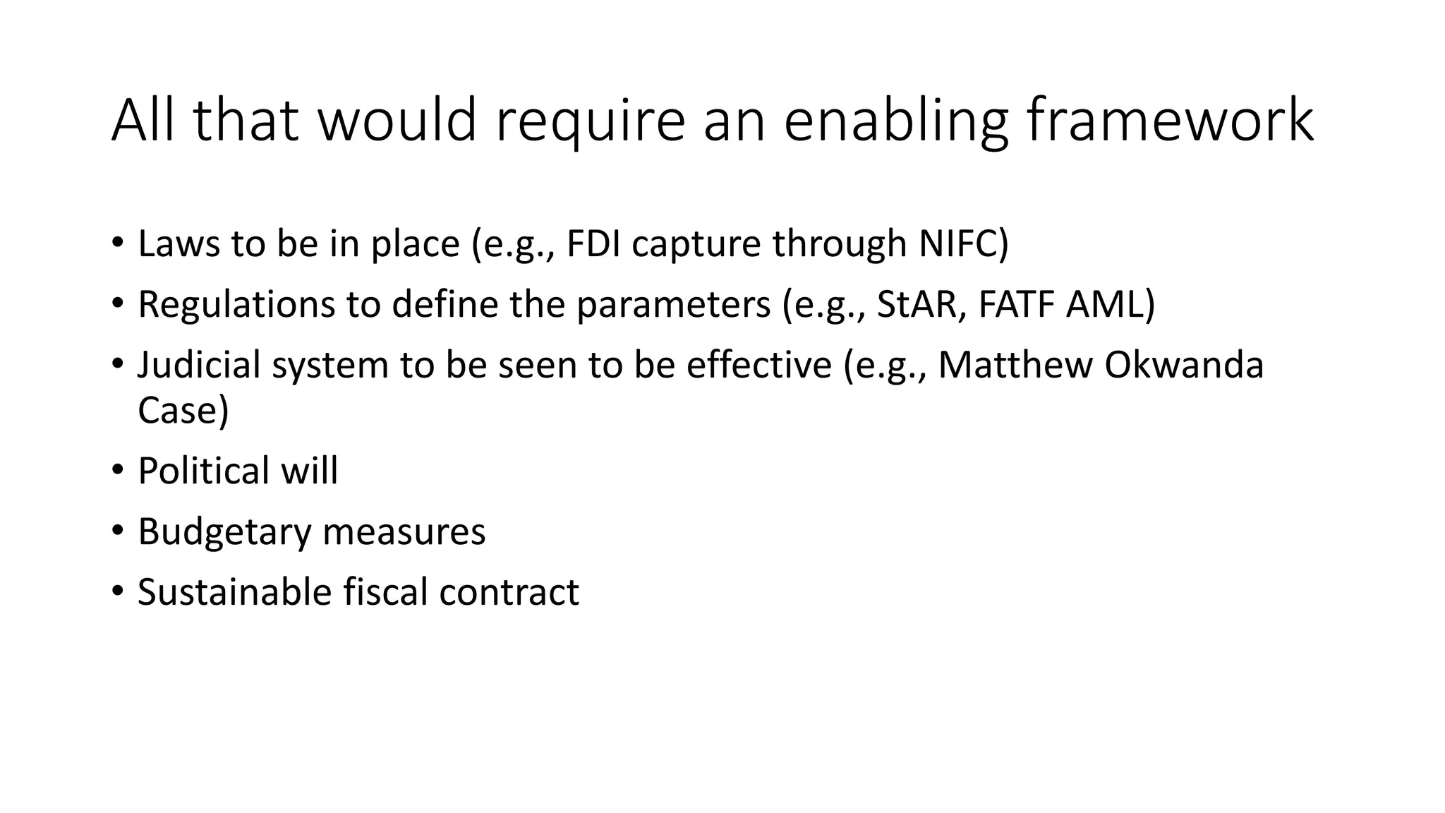 All that would require an enabling framework
• Laws to be in place (e.g., FDI capture through NIFC)
• Regulations to define the parameters (e.g., StAR, FATF AML)
• Judicial system to be seen to be effective (e.g., Matthew Okwanda
Case)
• Political will
• Budgetary measures
• Sustainable fiscal contract
 