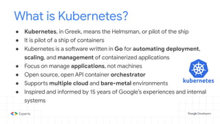 ● Kubernetes, in Greek, means the Helmsman, or pilot of the ship
● It is pilot of a ship of containers
● Kubernetes is a software written in Go for automating deployment,
scaling, and management of containerized applications
● Focus on manage applications, not machines
● Open source, open API container orchestrator
● Supports multiple cloud and bare-metal environments
● Inspired and informed by 15 years of Google’s experiences and internal
systems
What is Kubernetes?
 