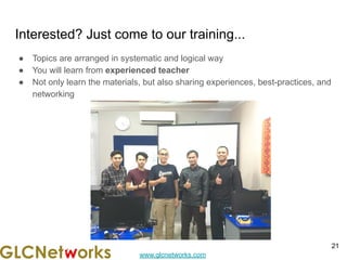 www.glcnetworks.com
Interested? Just come to our training...
● Topics are arranged in systematic and logical way
● You will learn from experienced teacher
● Not only learn the materials, but also sharing experiences, best-practices, and
networking
21
 