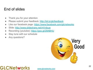 www.glcnetworks.com
End of slides
● Thank you for your attention
● Please submit your feedback: http://bit.ly/glcfeedback
● Like our facebook page: https://www.facebook.com/glcnetworks
● Slide: http://www.slideshare.net/r41nbuw
● Recording (youtube): https://goo.gl/28ABHU
● Stay tune with our schedule
● Any questions?
22
 