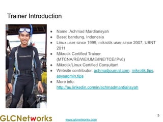 www.glcnetworks.com
Trainer Introduction
● Name: Achmad Mardiansyah
● Base: bandung, Indonesia
● Linux user since 1999, mikrotik user since 2007, UBNT
2011
● Mikrotik Certified Trainer
(MTCNA/RE/WE/UME/INE/TCE/IPv6)
● Mikrotik/Linux Certified Consultant
● Website contributor: achmadjournal.com, mikrotik.tips,
asysadmin.tips
● More info:
http://au.linkedin.com/in/achmadmardiansyah
5
 