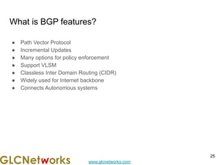 www.glcnetworks.com
What is BGP features?
● Path Vector Protocol
● Incremental Updates
● Many options for policy enforcement
● Support VLSM
● Classless Inter Domain Routing (CIDR)
● Widely used for Internet backbone
● Connects Autonomous systems
25
 