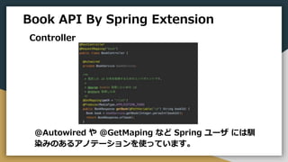 Book API By Spring Extension
Controller
@Autowired や @GetMaping など Spring ユーザ には馴
染みのあるアノテーションを使っています。
 