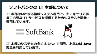 ソフトバンクの IT 本部について
IT 本部はいわゆる情報システム部門で、主にキャリア事
業に必要な IT サービスを提供するためシステムを開発・
運用しています。
IT 本部のシステムの多くは Java で開発、あるいは Java
製品を利用しています。
 