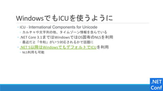 WindowsでもICUを使うように
◦ ICU - International Components for Unicode
◦ カルチャや文字列の他、タイムゾーン情報を含んでいる
◦ .NET Core 3.1まではWindowsではOS固有のNLSを利用
◦ 最近だと「令和」がいつ対応されるかで話題に
◦ .NET 5以降はWindowsでもデフォルトでICUを利用
◦ NLS利用も可能
 